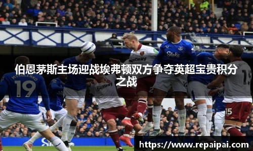 伯恩茅斯主场迎战埃弗顿双方争夺英超宝贵积分之战
