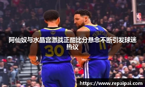 阿仙奴与水晶宫激战正酣比分悬念不断引发球迷热议